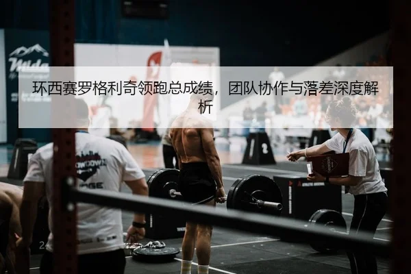 环西赛罗格利奇领跑总成绩，团队协作与落差深度解析